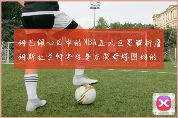 姆巴佩心目中的NBA五大巨星解析詹姆斯杜兰特字母哥东契奇塔图姆的独特魅力
