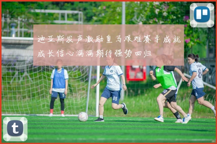 迪亚斯发声激励皇马艰难赛季成就成长信心满满期待强势回归