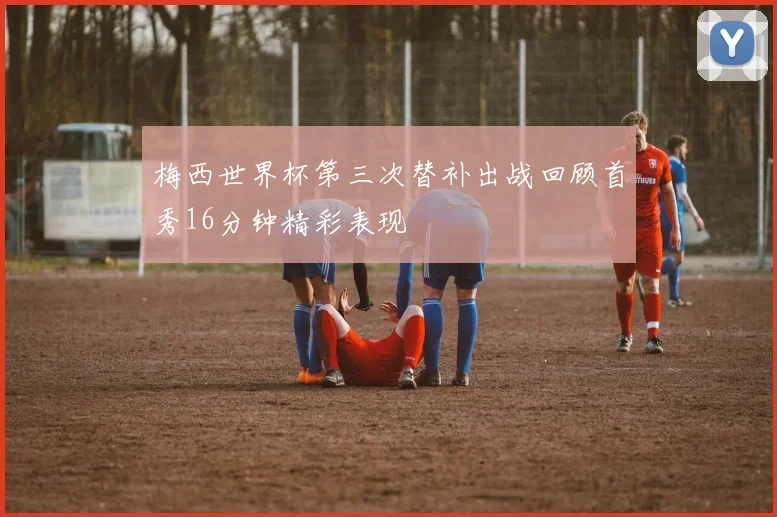 梅西世界杯第三次替补出战回顾首秀16分钟精彩表现