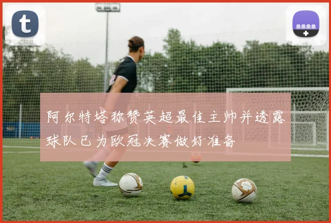 阿尔特塔称赞英超最佳主帅并透露球队已为欧冠决赛做好准备