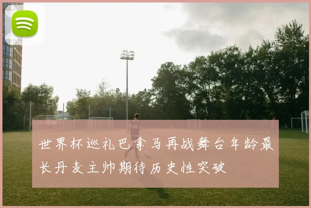 世界杯巡礼巴拿马再战舞台年龄最长丹麦主帅期待历史性突破