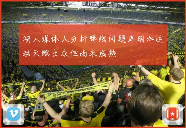 湖人媒体人分析锋线问题库明加运动天赋出众但尚未成熟