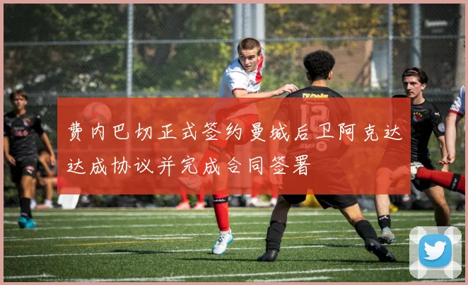 费内巴切正式签约曼城后卫阿克达达成协议并完成合同签署