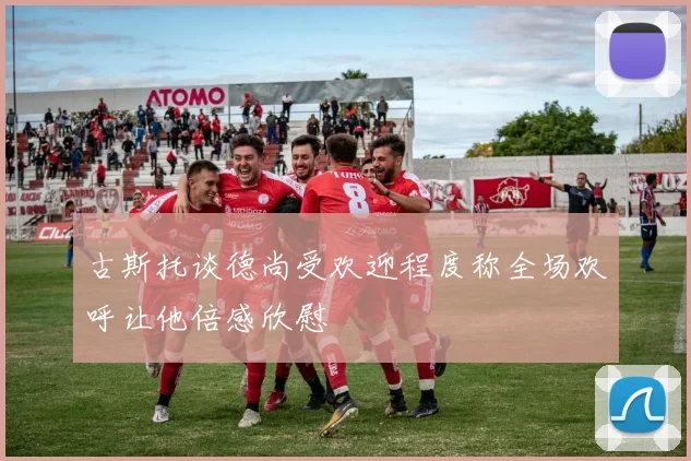 古斯托谈德尚受欢迎程度称全场欢呼让他倍感欣慰