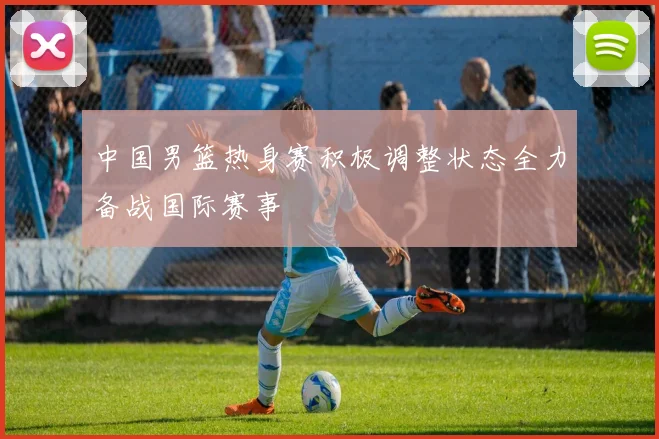 中国男篮热身赛积极调整状态全力备战国际赛事