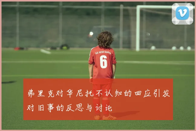 弗里克对华尼托不认知的回应引发对旧事的反思与讨论