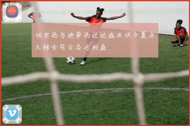 切尔西与迪萨西达达成共识今夏永久转会符合各方利益