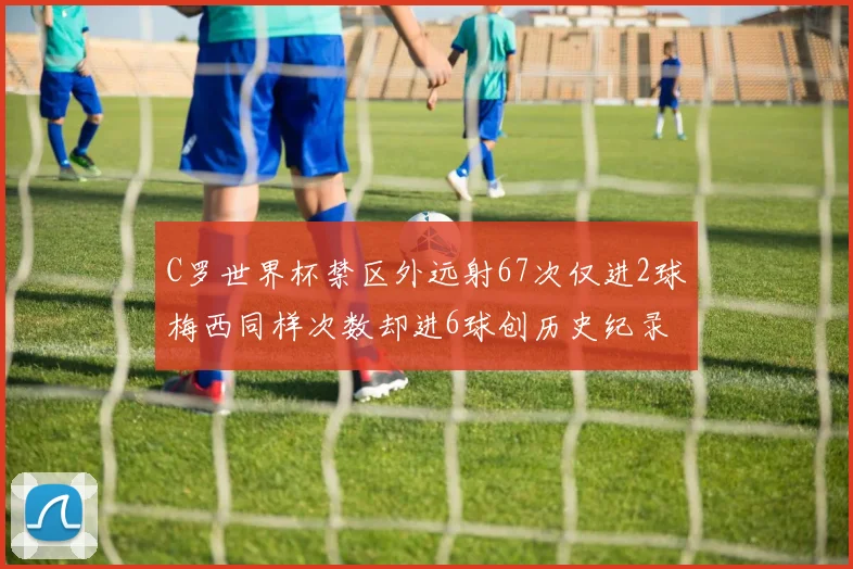 C罗世界杯禁区外远射67次仅进2球梅西同样次数却进6球创历史纪录