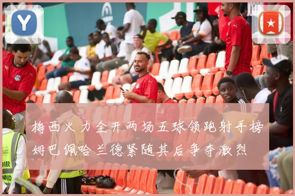 梅西火力全开两场五球领跑射手榜姆巴佩哈兰德紧随其后争夺激烈