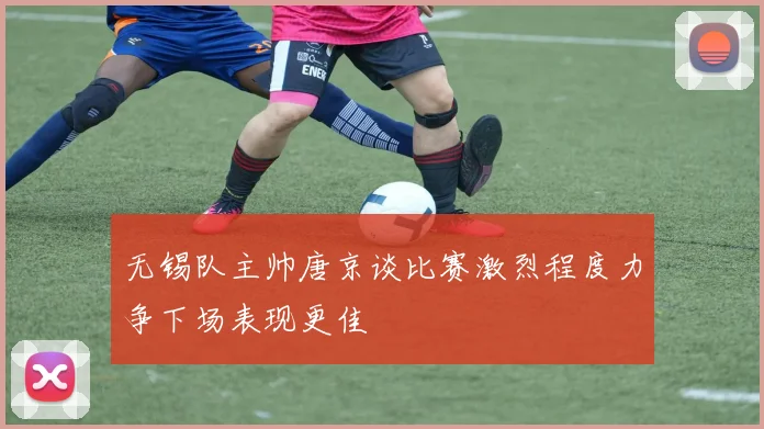 无锡队主帅唐京谈比赛激烈程度力争下场表现更佳