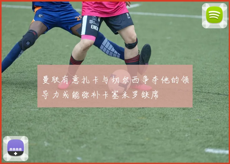 曼联有意扎卡与切尔西争夺他的领导力或能弥补卡塞米罗缺席