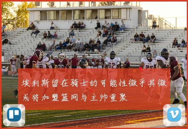 埃利斯留在骑士的可能性微乎其微或将加盟篮网与主帅重聚