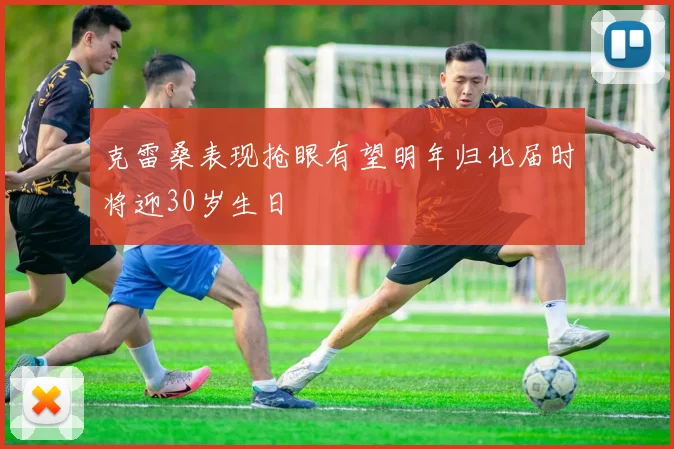 克雷桑表现抢眼有望明年归化届时将迎30岁生日
