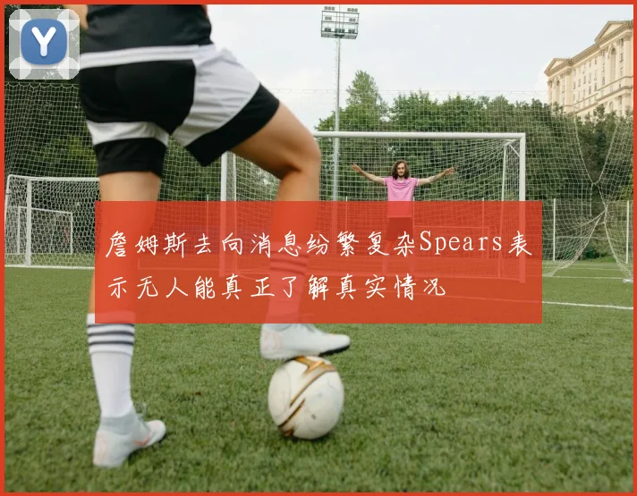 詹姆斯去向消息纷繁复杂Spears表示无人能真正了解真实情况