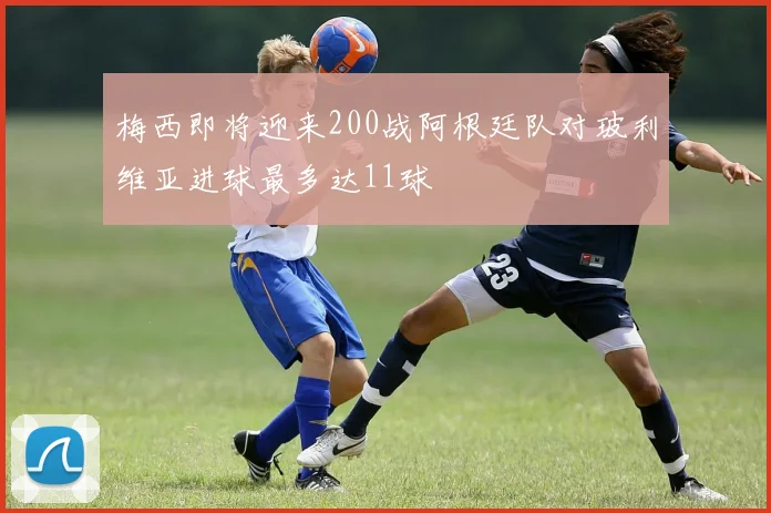 梅西即将迎来200战阿根廷队对玻利维亚进球最多达11球