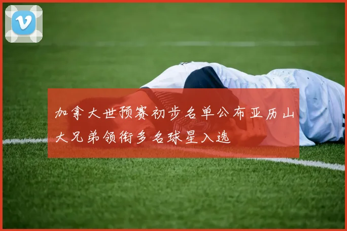 加拿大世预赛初步名单公布亚历山大兄弟领衔多名球星入选
