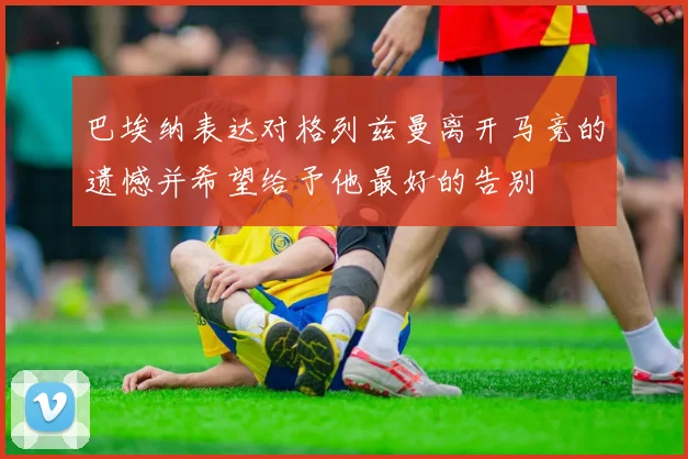 巴埃纳表达对格列兹曼离开马竞的遗憾并希望给予他最好的告别