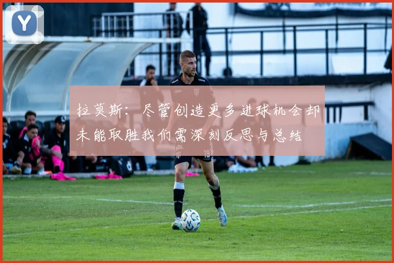 拉莫斯：尽管创造更多进球机会却未能取胜我们需深刻反思与总结
