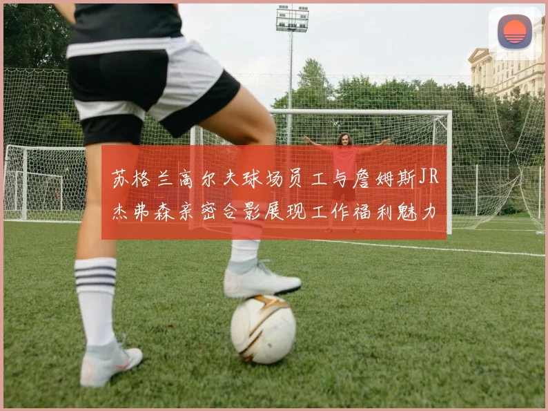 苏格兰高尔夫球场员工与詹姆斯JR杰弗森亲密合影展现工作福利魅力