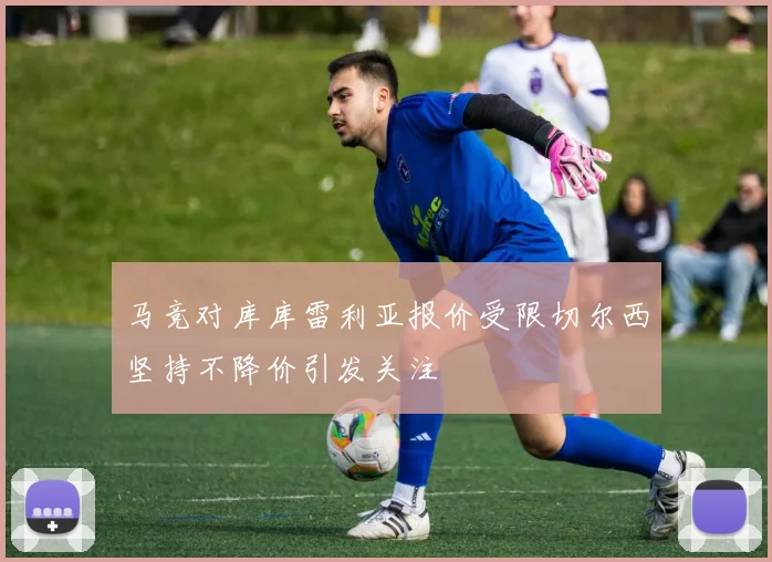 马竞对库库雷利亚报价受限切尔西坚持不降价引发关注