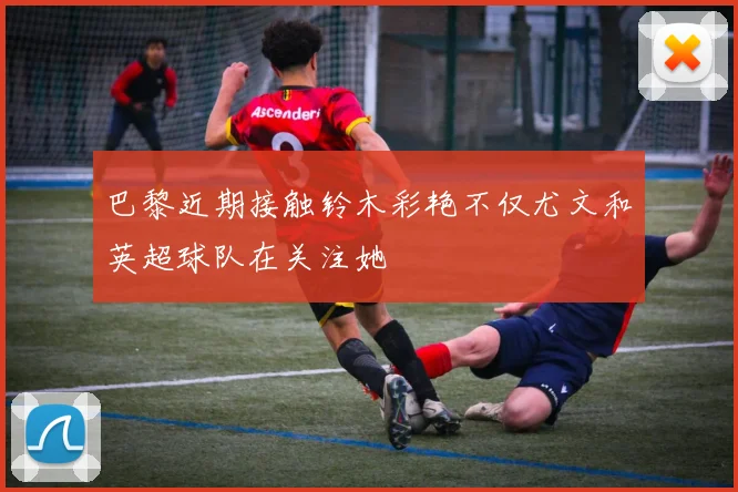 巴黎近期接触铃木彩艳不仅尤文和英超球队在关注她